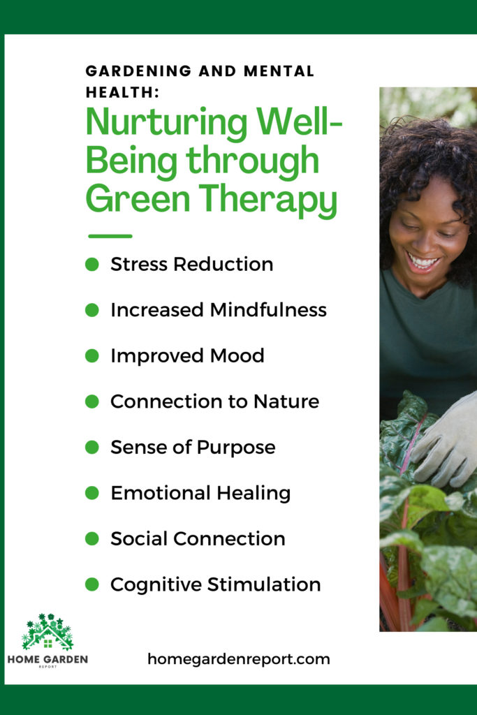 Gardening and Mental Health :  Nurturing Well-Being through Green Therapy.  Stress Reduction, Increased Mindfulness, Improved Mood, Connection to Nature, Sense of Purpose, Emotional Healing, Social Connection, Cognitive Stimulation , HomeGardenReport.com